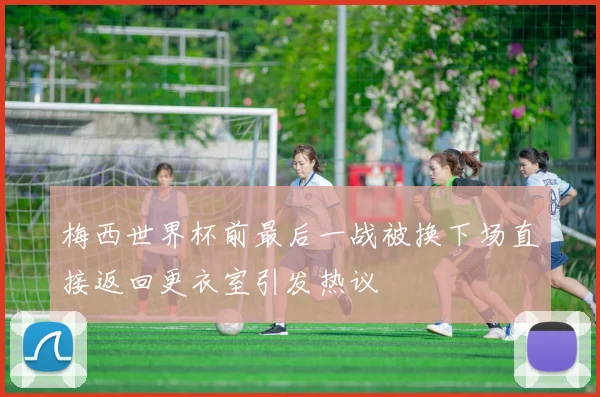 梅西世界杯前最后一战被换下场直接返回更衣室引发热议
