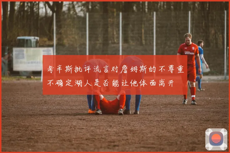 考辛斯批评流言对詹姆斯的不尊重不确定湖人是否能让他体面离开