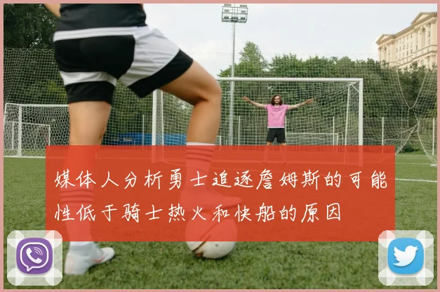 媒体人分析勇士追逐詹姆斯的可能性低于骑士热火和快船的原因