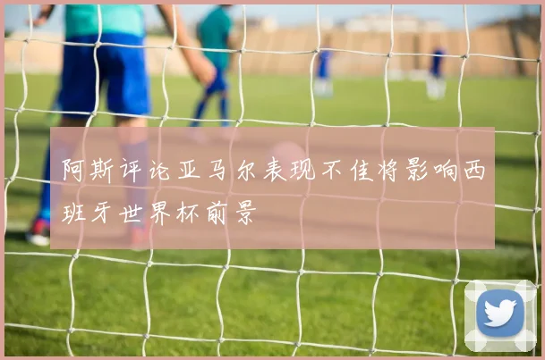 阿斯评论亚马尔表现不佳将影响西班牙世界杯前景