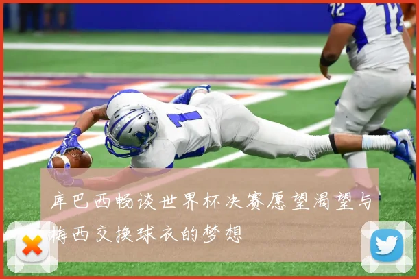 库巴西畅谈世界杯决赛愿望渴望与梅西交换球衣的梦想