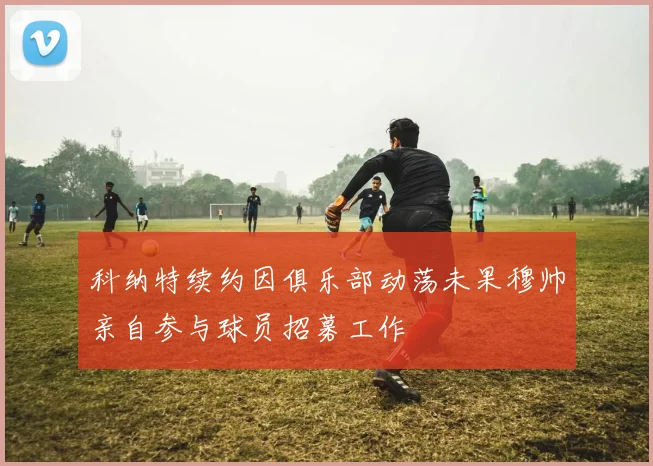 科纳特续约因俱乐部动荡未果穆帅亲自参与球员招募工作