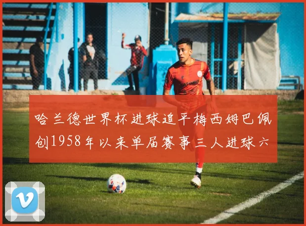 哈兰德世界杯进球追平梅西姆巴佩创1958年以来单届赛事三人进球六次新纪录