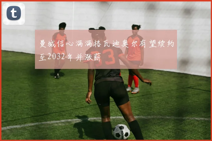 曼城信心满满格瓦迪奥尔有望续约至2032年并涨薪