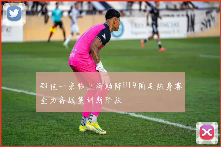 邵佳一亲临上海助阵U19国足热身赛全力备战集训新阶段