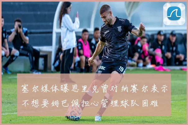 塞尔媒体曝恩里克曾对纳赛尔表示不想要姆巴佩担心管理球队困难