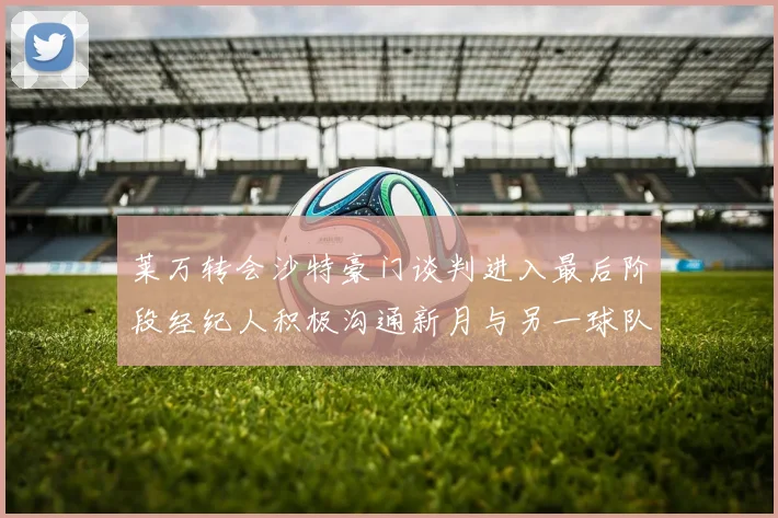 莱万转会沙特豪门谈判进入最后阶段经纪人积极沟通新月与另一球队