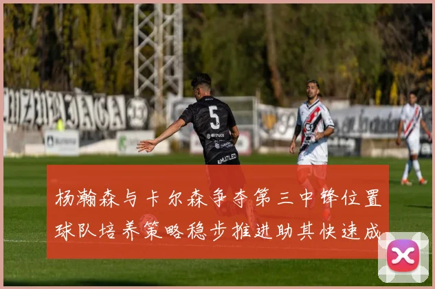 杨瀚森与卡尔森争夺第三中锋位置球队培养策略稳步推进助其快速成长