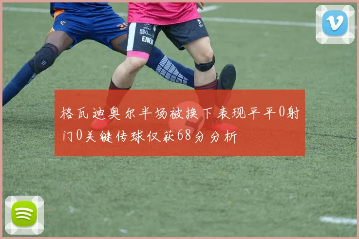 格瓦迪奥尔半场被换下表现平平0射门0关键传球仅获68分分析