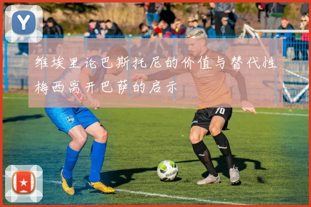 维埃里论巴斯托尼的价值与替代性梅西离开巴萨的启示