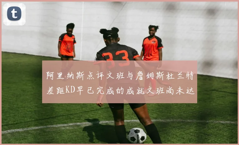 阿里纳斯点评文班与詹姆斯杜兰特差距KD早已完成的成就文班尚未达到