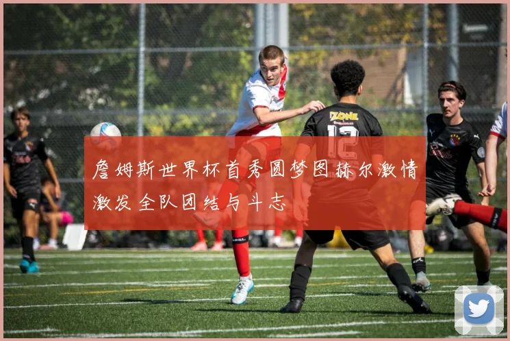 詹姆斯世界杯首秀圆梦图赫尔激情激发全队团结与斗志