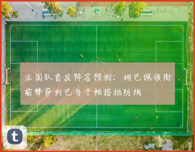 法国队首发阵容预测：姆巴佩领衔前锋萨利巴与于帕搭档防线