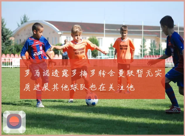 罗马诺透露罗梅罗转会曼联暂无实质进展其他球队也在关注他