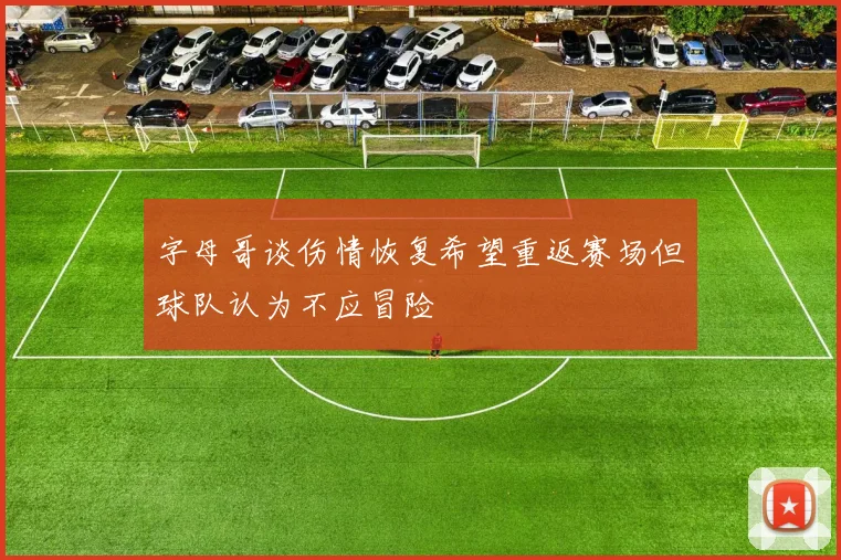 字母哥谈伤情恢复希望重返赛场但球队认为不应冒险