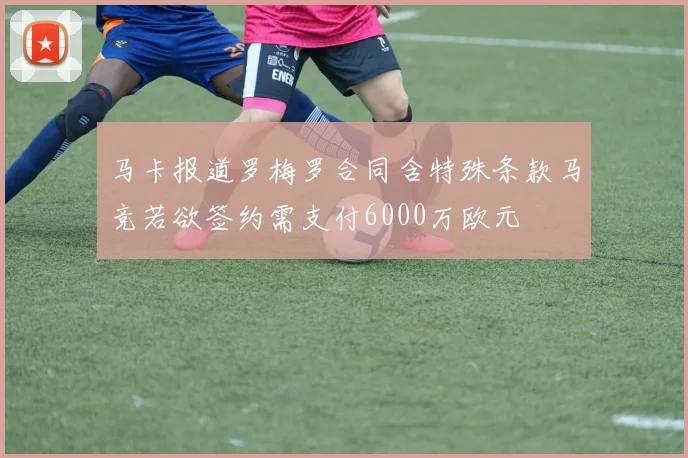 马卡报道罗梅罗合同含特殊条款马竞若欲签约需支付6000万欧元
