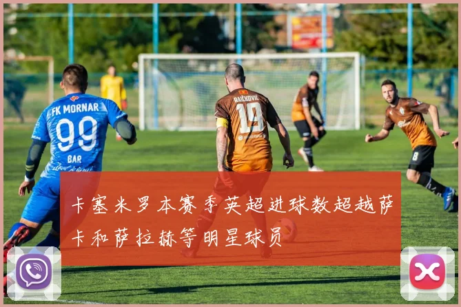 卡塞米罗本赛季英超进球数超越萨卡和萨拉赫等明星球员