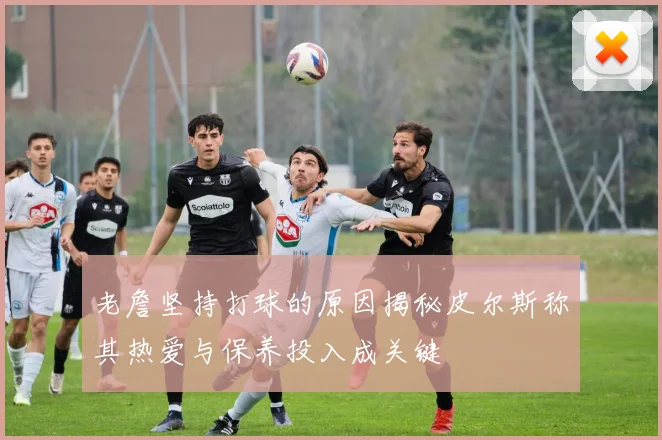 老詹坚持打球的原因揭秘皮尔斯称其热爱与保养投入成关键