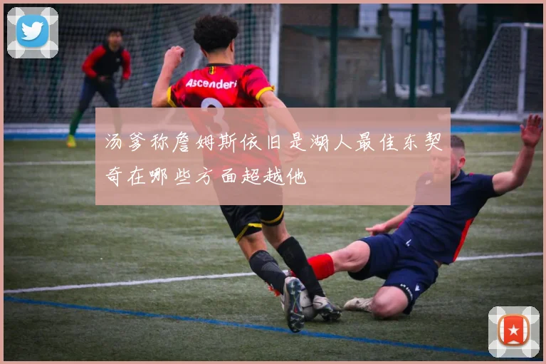 汤爹称詹姆斯依旧是湖人最佳东契奇在哪些方面超越他