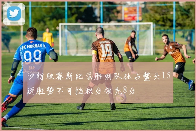 沙特联赛新纪录胜利队独占鳌头15连胜势不可挡积分领先8分