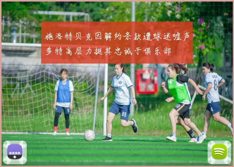 施洛特贝克因解约条款遭球迷嘘声多特高层力挺其忠诚于俱乐部