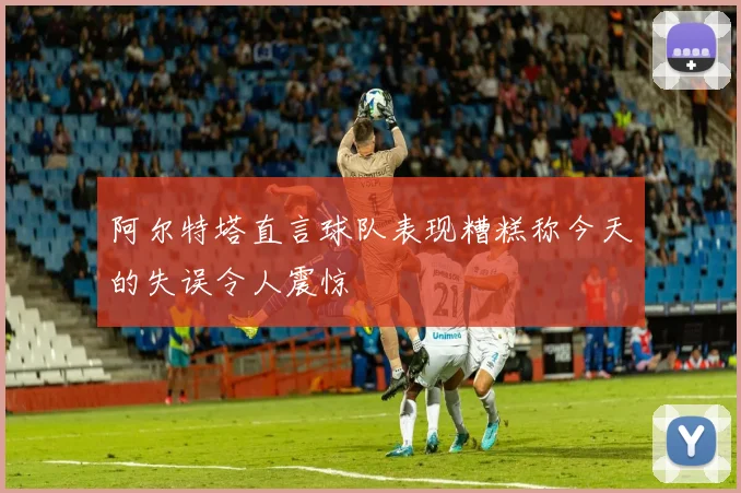 阿尔特塔直言球队表现糟糕称今天的失误令人震惊